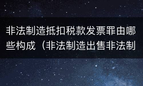 非法制造抵扣税款发票罪由哪些构成（非法制造出售非法制造的用于抵扣税款发票罪辩护技巧）