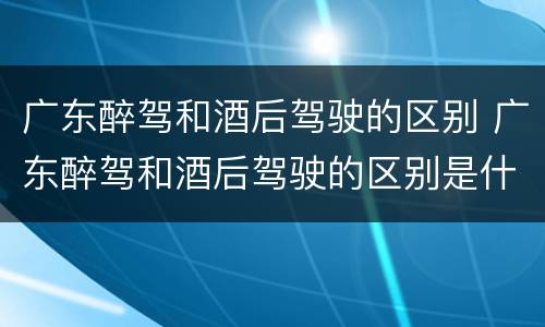 广东醉驾和酒后驾驶的区别 广东醉驾和酒后驾驶的区别是什么