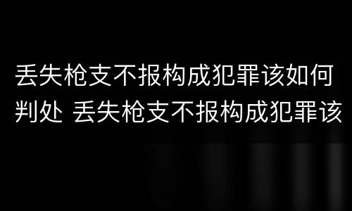 丢失枪支不报构成犯罪该如何判处 丢失枪支不报构成犯罪该如何判处呢