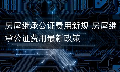 房屋继承公证费用新规 房屋继承公证费用最新政策