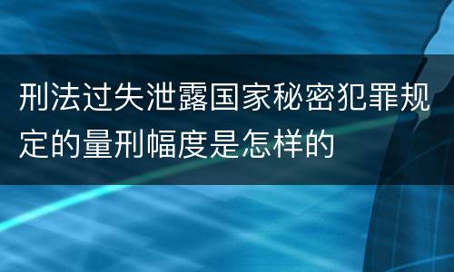 刑法过失泄露国家秘密犯罪规定的量刑幅度是怎样的