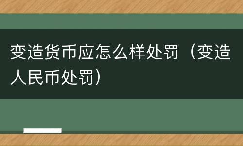 变造货币应怎么样处罚（变造人民币处罚）