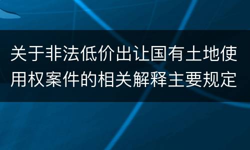 关于非法低价出让国有土地使用权案件的相关解释主要规定都有哪些