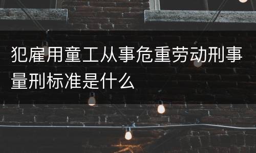 犯雇用童工从事危重劳动刑事量刑标准是什么
