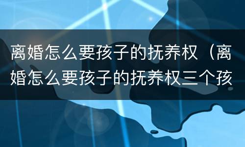 离婚怎么要孩子的抚养权（离婚怎么要孩子的抚养权三个孩子）