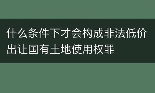什么条件下才会构成非法低价出让国有土地使用权罪
