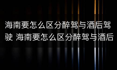 海南要怎么区分醉驾与酒后驾驶 海南要怎么区分醉驾与酒后驾驶呢