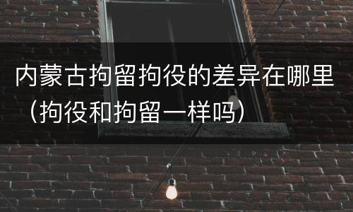 内蒙古拘留拘役的差异在哪里（拘役和拘留一样吗）