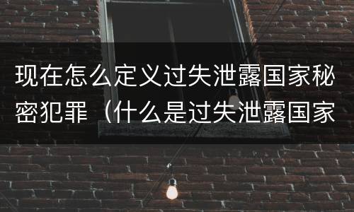 现在怎么定义过失泄露国家秘密犯罪（什么是过失泄露国家秘密罪）