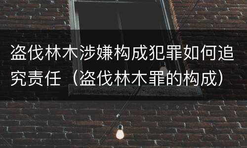 盗伐林木涉嫌构成犯罪如何追究责任（盗伐林木罪的构成）