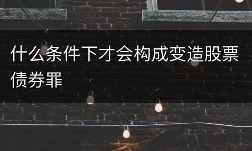 什么条件下才会构成变造股票债券罪