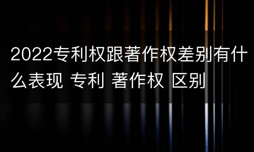 2022专利权跟著作权差别有什么表现 专利 著作权 区别