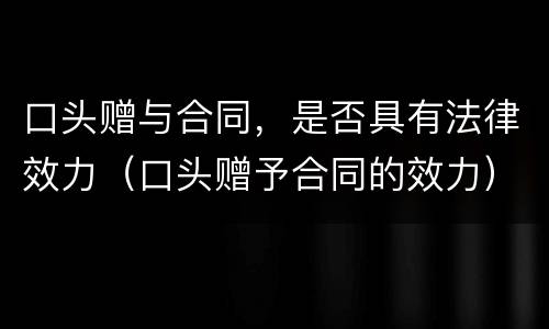 口头赠与合同，是否具有法律效力（口头赠予合同的效力）