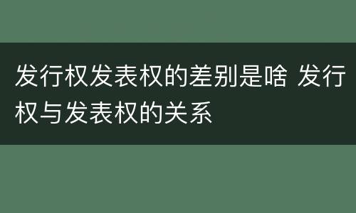 发行权发表权的差别是啥 发行权与发表权的关系
