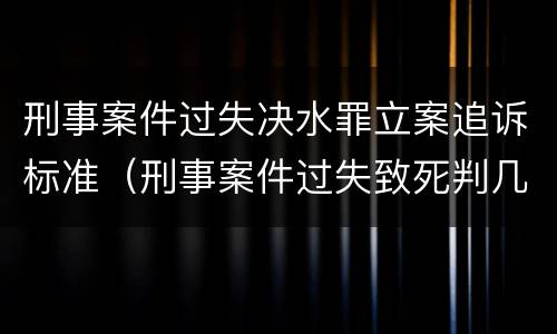 刑事案件过失决水罪立案追诉标准（刑事案件过失致死判几年）