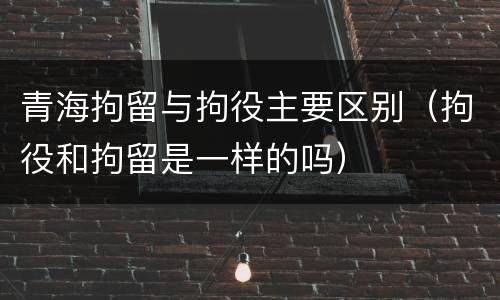 青海拘留与拘役主要区别（拘役和拘留是一样的吗）