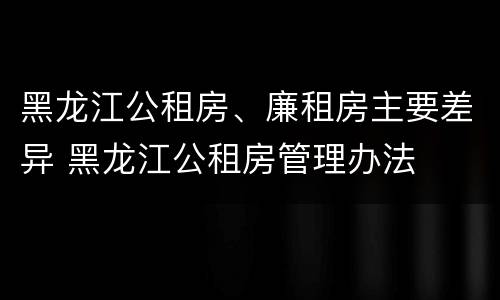 黑龙江公租房、廉租房主要差异 黑龙江公租房管理办法