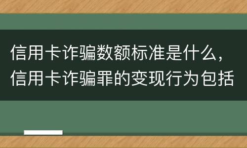 信用卡诈骗数额标准是什么，信用卡诈骗罪的变现行为包括哪些呢