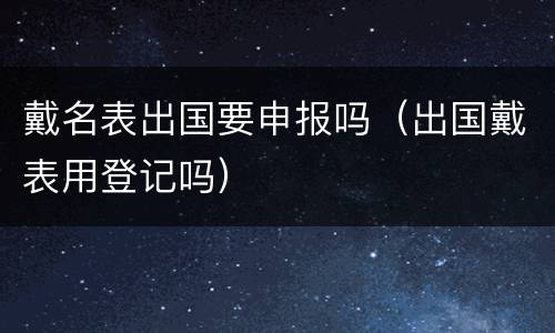 戴名表出国要申报吗（出国戴表用登记吗）