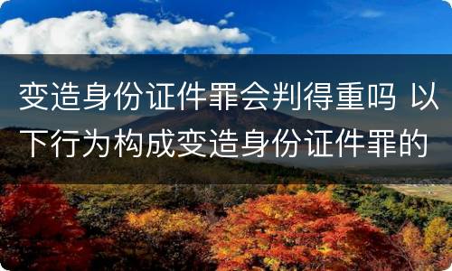 变造身份证件罪会判得重吗 以下行为构成变造身份证件罪的是