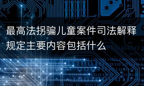 最高法拐骗儿童案件司法解释规定主要内容包括什么