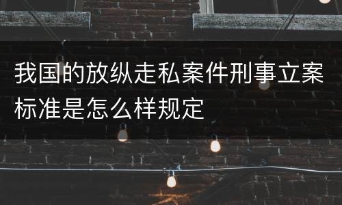 我国的放纵走私案件刑事立案标准是怎么样规定