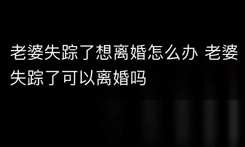 老婆失踪了想离婚怎么办 老婆失踪了可以离婚吗
