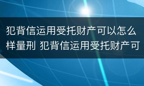 犯背信运用受托财产可以怎么样量刑 犯背信运用受托财产可以怎么样量刑吗