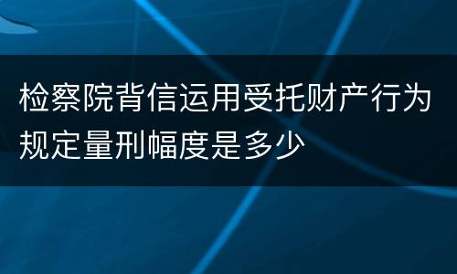 检察院背信运用受托财产行为规定量刑幅度是多少