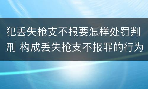 犯丢失枪支不报要怎样处罚判刑 构成丢失枪支不报罪的行为
