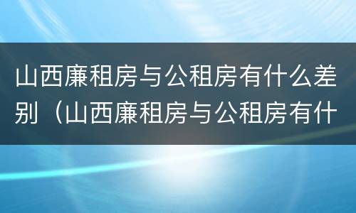 山西廉租房与公租房有什么差别（山西廉租房与公租房有什么差别嘛）