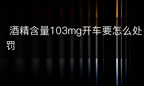  酒精含量103mg开车要怎么处罚