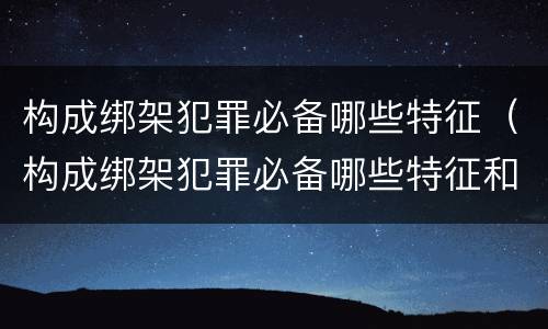 构成绑架犯罪必备哪些特征（构成绑架犯罪必备哪些特征和条件）