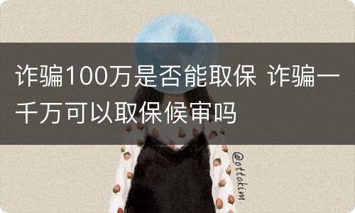 诈骗100万是否能取保 诈骗一千万可以取保候审吗
