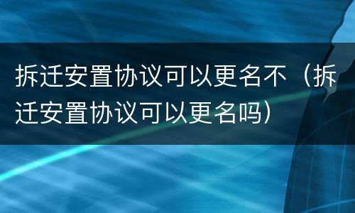 拆迁安置协议可以更名不（拆迁安置协议可以更名吗）