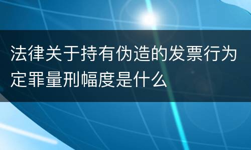 法律关于持有伪造的发票行为定罪量刑幅度是什么
