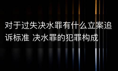 对于过失决水罪有什么立案追诉标准 决水罪的犯罪构成