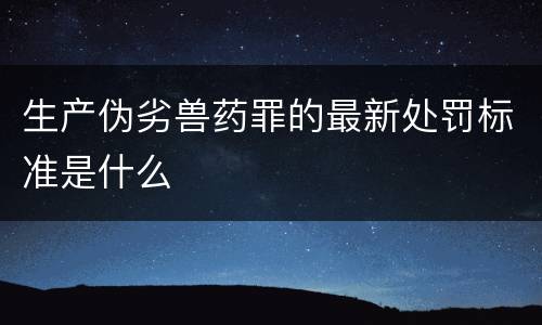生产伪劣兽药罪的最新处罚标准是什么