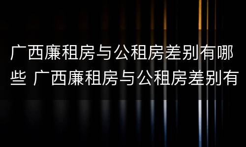 广西廉租房与公租房差别有哪些 广西廉租房与公租房差别有哪些呢