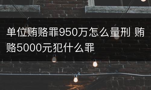 单位贿赂罪950万怎么量刑 贿赂5000元犯什么罪