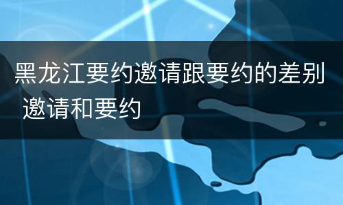 黑龙江要约邀请跟要约的差别 邀请和要约