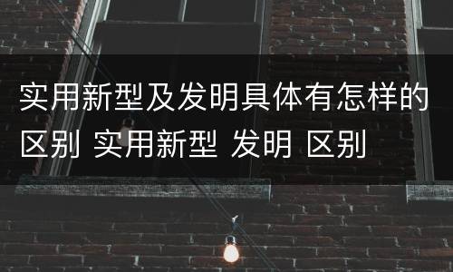 实用新型及发明具体有怎样的区别 实用新型 发明 区别