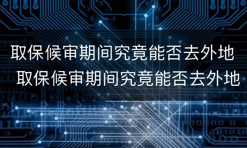 取保候审期间究竟能否去外地 取保候审期间究竟能否去外地工作