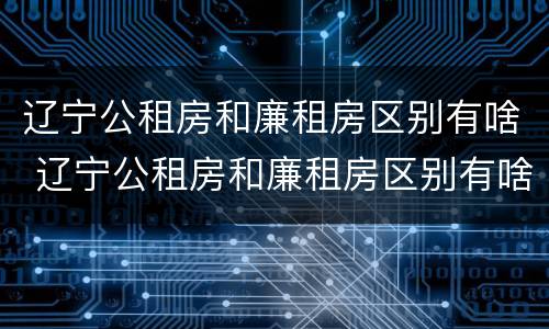 辽宁公租房和廉租房区别有啥 辽宁公租房和廉租房区别有啥不同