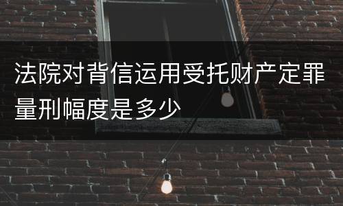 法院对背信运用受托财产定罪量刑幅度是多少