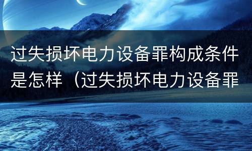 过失损坏电力设备罪构成条件是怎样（过失损坏电力设备罪的构成要件）