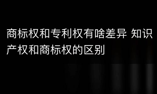 商标权和专利权有啥差异 知识产权和商标权的区别