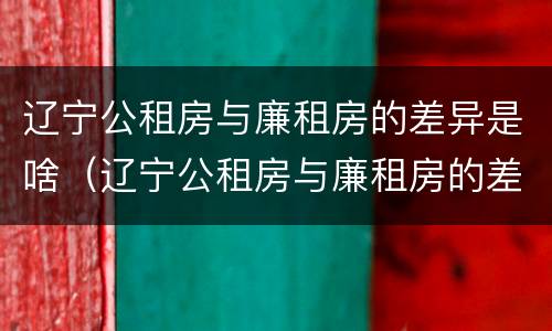 辽宁公租房与廉租房的差异是啥（辽宁公租房与廉租房的差异是啥原因）