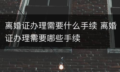 离婚证办理需要什么手续 离婚证办理需要哪些手续