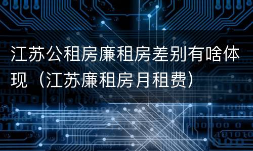 江苏公租房廉租房差别有啥体现（江苏廉租房月租费）